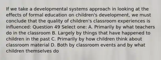 If we take a developmental systems approach in looking at the effects of formal education on children's development, we must conclude that the quality of children's classroom experiences is influenced: Question 49 Select one: A. Primarily by what teachers do in the classroom B. Largely by things that have happened to children in the past C. Primarily by how children think about classroom material D. Both by classroom events and by what children themselves do