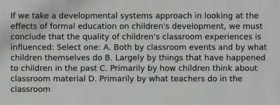 If we take a developmental systems approach in looking at the effects of formal education on children's development, we must conclude that the quality of children's classroom experiences is influenced: Select one: A. Both by classroom events and by what children themselves do B. Largely by things that have happened to children in the past C. Primarily by how children think about classroom material D. Primarily by what teachers do in the classroom