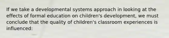 If we take a developmental systems approach in looking at the effects of formal education on children's development, we must conclude that the quality of children's classroom experiences is influenced: