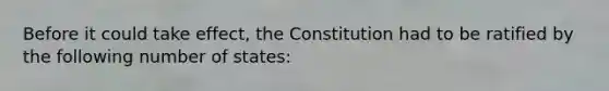 Before it could take effect, the Constitution had to be ratified by the following number of states: