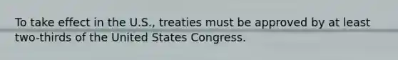 To take effect in the U.S., treaties must be approved by at least two-thirds of the United States Congress.