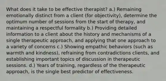 What does it take to be effective therapist? a.) Remaining emotionally distinct from a client (for objectivity), determine the optimum number of sessions from the start of therapy, and maintaining a respectful formality b.) Providing detailed information to a client about the history and mechanisms of a single therapeutic approach, and applying that one approach to a variety of concerns c.) Showing empathic behaviors (such as warmth and kindness), refraining from contradictions clients, and establishing important topics of discussion in therapeutic sessions. d.) Years of training, regardless of the therapeutic approach, is the single best predictor of effectiveness.