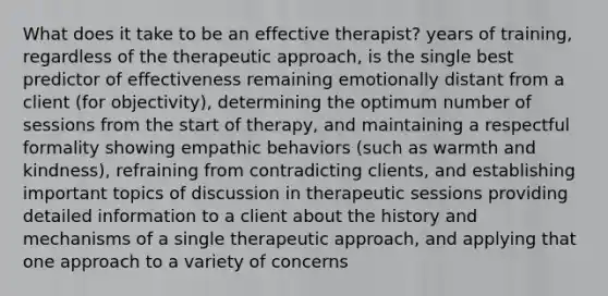 What does it take to be an effective therapist? years of training, regardless of the therapeutic approach, is the single best predictor of effectiveness remaining emotionally distant from a client (for objectivity), determining the optimum number of sessions from the start of therapy, and maintaining a respectful formality showing empathic behaviors (such as warmth and kindness), refraining from contradicting clients, and establishing important topics of discussion in therapeutic sessions providing detailed information to a client about the history and mechanisms of a single therapeutic approach, and applying that one approach to a variety of concerns