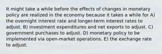 It might take a while before the effects of changes in monetary policy are realized in the economy because it takes a while for A) the overnight interest rate and longer-term interest rates to adjust. B) investment expenditures and net exports to adjust. C) government purchases to adjust. D) monetary policy to be implemented via open-market operations. E) the exchange rate to adjust.