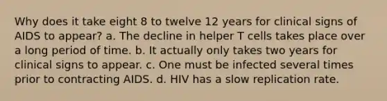 Why does it take eight 8 to twelve 12 years for clinical signs of AIDS to appear? a. The decline in helper T cells takes place over a long period of time. b. It actually only takes two years for clinical signs to appear. c. One must be infected several times prior to contracting AIDS. d. HIV has a slow replication rate.