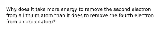 Why does it take more energy to remove the second electron from a lithium atom than it does to remove the fourth electron from a carbon atom?