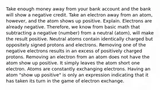 Take enough money away from your bank account and the bank will show a negative credit. Take an electron away from an atom, however, and the atom shows up positive. Explain. Electrons are already negative. Therefore, we know from basic math that subtracting a negative (number) from a neutral (atom), will make the result positive. Neutral atoms contain identically charged but oppositely signed protons and electrons. Removing one of the negative electrons results in an excess of positively charged protons. Removing an electron from an atom does not have the atom show up positive. It simply leaves the atom short one electron. Atoms are constantly exchanging electrons. Having an atom "show up positive" is only an expression indicating that it has taken its turn in the game of electron exchange.