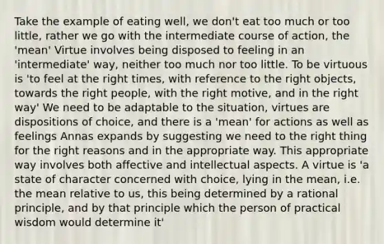 Take the example of eating well, we don't eat too much or too little, rather we go with the intermediate course of action, the 'mean' Virtue involves being disposed to feeling in an 'intermediate' way, neither too much nor too little. To be virtuous is 'to feel at the right times, with reference to the right objects, towards the right people, with the right motive, and in the right way' We need to be adaptable to the situation, virtues are dispositions of choice, and there is a 'mean' for actions as well as feelings Annas expands by suggesting we need to the right thing for the right reasons and in the appropriate way. This appropriate way involves both affective and intellectual aspects. A virtue is 'a state of character concerned with choice, lying in the mean, i.e. the mean relative to us, this being determined by a rational principle, and by that principle which the person of practical wisdom would determine it'