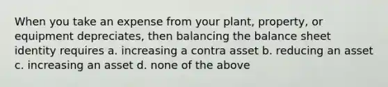 When you take an expense from your plant, property, or equipment depreciates, then balancing the balance sheet identity requires a. increasing a contra asset b. reducing an asset c. increasing an asset d. none of the above