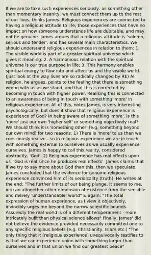 If we are to take such experiences seriously, as something other than momentary insanity, we must connect them up to the rest of our lives, thinks James. Religious experiences are connected to having a religious attitude to life; those experiences that have no impact on how someone understands life are dubitable, and may not be genuine. James argues that a religious attitude is 'solemn, serious and tender', and has several main characteristics. We should understand religious experiences in relation to them: 1. The visible world is part of a greater spiritual universe which gives it meaning; 2. A harmonious relation with the spiritual universe is our true purpose in life; 3. This harmony enables spiritual energy to flow into and affect us and the visible world. (Just look at the way lives are so radically changed by RE) All religion, he argues, points to the feeling that there is something wrong with us as we stand, and that this is corrected by becoming in touch with higher power. Realising this is connected to an awareness of being in touch with something 'more' in religious experience. All of this, notes James, is very interesting psychologically, but does it show that religious experience is experience of God? In being aware of something 'more', is this 'more' just our own 'higher self' or something objectively real? We should think it is 'something other' (e.g. something beyond our own mind) for two reasons: 1) There is 'more' to us than we consciously realize - so in religious experience we are in touch with something external to ourselves as we usually experience ourselves. James is happy to call this reality, considered abstractly, 'God'. 2) Religious experience has real effects upon us. 'God is real since he produces real effects'. James claims that if we try to say more about God than this, then we speculate. James concluded that the evidence for genuine religious experience convinced him of its veridicality (truth). He writes at the end: "The further limits of our being plunge, it seems to me, into an altogether other dimension of existence from the sensible and merely 'understandable' world" & again: "The total expression of human experience, as I view it objectively, invincibly urges me beyond the narrow scientific bounds. Assuredly the real world is of a different temperament - more intricately built than physical science allows" Finally, James' did not believe the evidence provided necessarily committed one to any specific religious beliefs (e.g. Christianity, Islam etc.) "The only thing that it [religious experience] unequivocally testifies to is that we can experience union with something larger than ourselves and in that union we find our greatest peace"