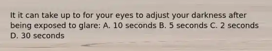 It it can take up to for your eyes to adjust your darkness after being exposed to glare: A. 10 seconds B. 5 seconds C. 2 seconds D. 30 seconds