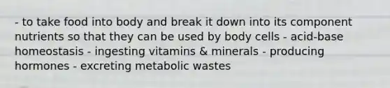 - to take food into body and break it down into its component nutrients so that they can be used by body cells - acid-base homeostasis - ingesting vitamins & minerals - producing hormones - excreting metabolic wastes