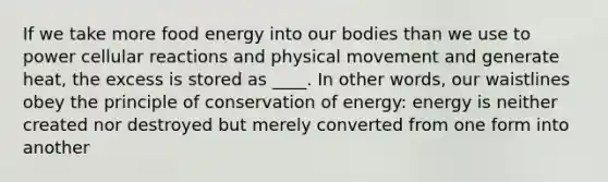 If we take more food energy into our bodies than we use to power cellular reactions and physical movement and generate heat, the excess is stored as ____. In other words, our waistlines obey the principle of conservation of energy: energy is neither created nor destroyed but merely converted from one form into another