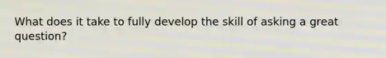 What does it take to fully develop the skill of asking a great question?
