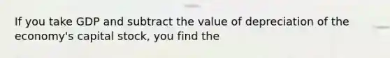 If you take GDP and subtract the value of depreciation of the economy's capital stock, you find the