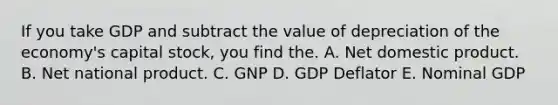 If you take GDP and subtract the value of depreciation of the economy's capital stock, you find the. A. Net domestic product. B. Net national product. C. GNP D. GDP Deflator E. Nominal GDP