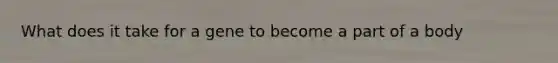 What does it take for a gene to become a part of a body