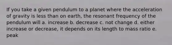 If you take a given pendulum to a planet where the acceleration of gravity is less than on earth, the resonant frequency of the pendulum will a. increase b. decrease c. not change d. either increase or decrease, it depends on its length to mass ratio e. peak