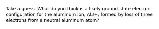 Take a guess. What do you think is a likely ground-state electron configuration for the aluminum ion, Al3+, formed by loss of three electrons from a neutral aluminum atom?