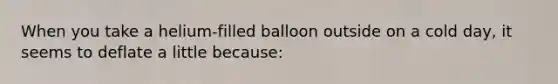 When you take a helium-filled balloon outside on a cold day, it seems to deflate a little because: