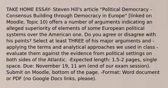 TAKE HOME ESSAY- Steven Hill's article "Political Democracy - Consensus Building through Democracy in Europe" [linked on Moodle, Topic 10) offers a number of arguments indicating an alleged superiority of elements of some European political systems over the American one. Do you agree or disagree with his points? Select at least THREE of his major arguments and - applying the terms and analytical approaches we used in class - evaluate them against the evidence from political settings on both sides of the Atlantic. -Expected length: 1.5-2 pages, single space. Due: November 19, 11 am (end of our exam session). Submit on Moodle, bottom of the page. -Format: Word document or PDF (no Google Docs links, please).