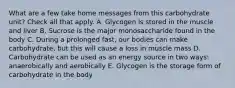 What are a few take home messages from this carbohydrate unit? Check all that apply. A. Glycogen is stored in the muscle and liver B. Sucrose is the major monosaccharide found in the body C. During a prolonged fast, our bodies can make carbohydrate, but this will cause a loss in muscle mass D. Carbohydrate can be used as an energy source in two ways: anaerobically and aerobically E. Glycogen is the storage form of carbohydrate in the body