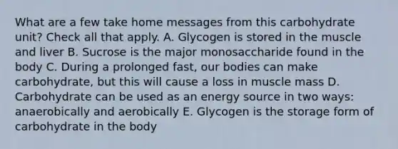 What are a few take home messages from this carbohydrate unit? Check all that apply. A. Glycogen is stored in the muscle and liver B. Sucrose is the major monosaccharide found in the body C. During a prolonged fast, our bodies can make carbohydrate, but this will cause a loss in muscle mass D. Carbohydrate can be used as an energy source in two ways: anaerobically and aerobically E. Glycogen is the storage form of carbohydrate in the body