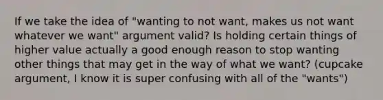 If we take the idea of "wanting to not want, makes us not want whatever we want" argument valid? Is holding certain things of higher value actually a good enough reason to stop wanting other things that may get in the way of what we want? (cupcake argument, I know it is super confusing with all of the "wants")