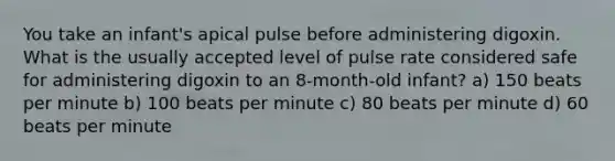 You take an infant's apical pulse before administering digoxin. What is the usually accepted level of pulse rate considered safe for administering digoxin to an 8-month-old infant? a) 150 beats per minute b) 100 beats per minute c) 80 beats per minute d) 60 beats per minute