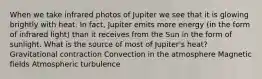 When we take infrared photos of Jupiter we see that it is glowing brightly with heat. In fact, Jupiter emits more energy (in the form of infrared light) than it receives from the Sun in the form of sunlight. What is the source of most of Jupiter's heat? Gravitational contraction Convection in the atmosphere Magnetic fields Atmospheric turbulence