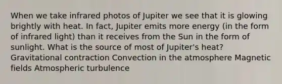 When we take infrared photos of Jupiter we see that it is glowing brightly with heat. In fact, Jupiter emits more energy (in the form of infrared light) than it receives from the Sun in the form of sunlight. What is the source of most of Jupiter's heat? Gravitational contraction Convection in the atmosphere Magnetic fields Atmospheric turbulence