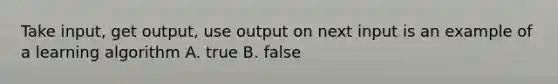 Take input, get output, use output on next input is an example of a learning algorithm A. true B. false