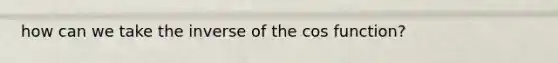 how can we take the inverse of the cos function?