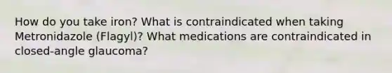 How do you take iron? What is contraindicated when taking Metronidazole (Flagyl)? What medications are contraindicated in closed-angle glaucoma?