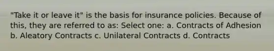 "Take it or leave it" is the basis for insurance policies. Because of this, they are referred to as: Select one: a. Contracts of Adhesion b. Aleatory Contracts c. Unilateral Contracts d. Contracts