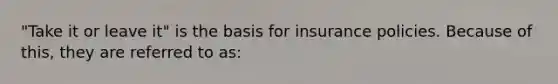 "Take it or leave it" is the basis for insurance policies. Because of this, they are referred to as: