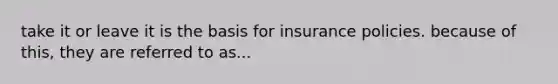 take it or leave it is the basis for insurance policies. because of this, they are referred to as...