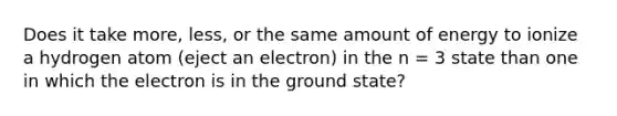 Does it take more, less, or the same amount of energy to ionize a hydrogen atom (eject an electron) in the n = 3 state than one in which the electron is in the ground state?