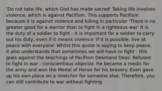 'Do not take life, which God has made sacred' Taking life involves violence, which is against Pacifism. This supports Pacifism because it is against violence and killing in particular 'There is no greater good for a warrior than to fight in a righteous war' It is the duty of a soldier to fight - it is important for a soldier to carry out his duty, even if it means violence 'If it is possible, live at peace with everyone' Whilst this quote is saying to keep peace, it also understands that sometimes we will have to fight - this goes against the teachings of Pacifism Desmond Doss: Refused to fight in war - conscientious objector. He became a medic for the army and won the Medal of Honor for his bravery. Even gave up his own place on a stretcher for someone else. Therefore, you can still contribute to war without fighting