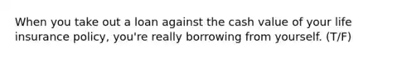 When you take out a loan against the cash value of your life insurance policy, you're really borrowing from yourself. (T/F)