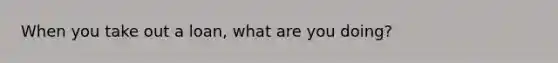 When you take out a loan, what are you doing?