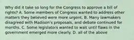 Why did it take so long for the Congress to approve a bill of rights? A. Some members of Congress wanted to address other matters they believed were more urgent. B. Many lawmakers disagreed with Madison's proposals, and debate continued for months. C. Some legislators wanted to wait until flaws in the government emerged more clearly. D. all of the above