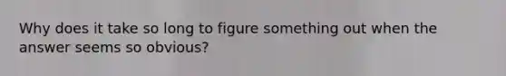 Why does it take so long to figure something out when the answer seems so obvious?