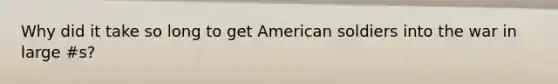 Why did it take so long to get American soldiers into the war in large #s?