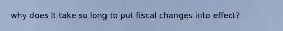 why does it take so long to put fiscal changes into effect?