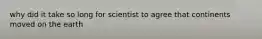 why did it take so long for scientist to agree that continents moved on the earth