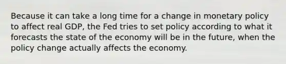 Because it can take a long time for a change in monetary policy to affect real GDP, the Fed tries to set policy according to what it forecasts the state of the economy will be in the future, when the policy change actually affects the economy.