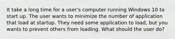 It take a long time for a user's computer running Windows 10 to start up. The user wants to minimize the number of application that load at startup. They need some application to load, but you wants to prevent others from loading. What should the user do?