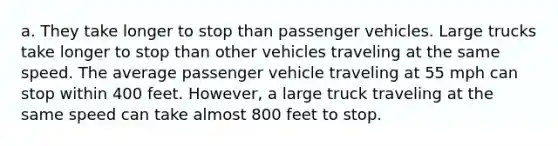 a. They take longer to stop than passenger vehicles. Large trucks take longer to stop than other vehicles traveling at the same speed. The average passenger vehicle traveling at 55 mph can stop within 400 feet. However, a large truck traveling at the same speed can take almost 800 feet to stop.