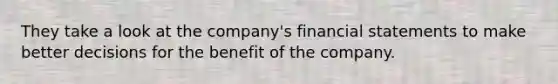 They take a look at the company's financial statements to make better decisions for the benefit of the company.